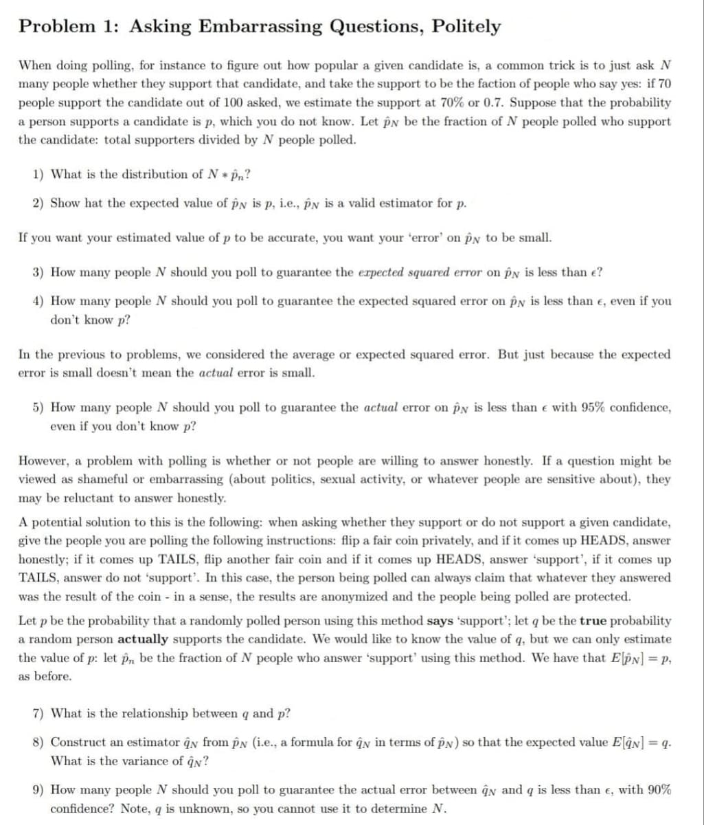 Problem 1: Asking Embarrassing Questions, Politely
When doing polling, for instace to figure out how popular a given candidate is, a common trick is to just ask N
many people whether they support that candidate, and take the support to be the faction of people who say yes: if 70
people support the candidate out of 100 asked, we estimate the support at 70% or 0.7. Suppose that the probability
a person supports a candidate is p, which you do not know. Let PN be the fraction of N people polled who support
the candidate: total supporters divided by N people polled.
1) What is the distribution of N * p,?
2) Show hat the expected value of pN is p, i.e., pN is a valid estimator for p.
If you want your estimated value of p to be accurate, you want your 'error' on pN to be small.
3) How many people N should you poll to guarantee the erpected squared error on pN is less than e?
4) How many people N should you poll to guarantee the expected squared error on py is less than e, even if you
don't know p?
In the previous to problems, we considered the average or expected squared error. But just because the expected
error is small doesn't mean the actual error is small.
5) How many people N should you poll to guarantee the actual error on PN is less than e with 95% confidence,
even if you don't know p?
However, a problem with polling is whether or not people are willing to answer honestly. If a question might be
viewed as shameful or embarrassing (about politics, sexual activity, or whatever people are sensitive about), they
may be reluctant to answer honestly.
A potential solution to this is the following: when asking whether they support or do not support a given candidate,
give the people you are polling the following instructions: flip a fair coin privately, and if it comes up HEADS, answer
honestly; if it comes up TAILS, flip another fair coin and if it comes up HEADS, answer 'support', if it comes up
TAILS, answer do not 'support'. In this case, the person being polled can always claim that whatever they answered
was the result of the coin in a sense, the results are anonymized and the people being polled are protected.
Let p be the probability that a randomly polled person using this method says 'support'; let q be the true probability
a random person actually supports the candidate. We would like to know the value of q, but we can only estimate
the value of p: let p, be the fraction of N people who answer 'support' using this method. We have that ElPN] = p,
as before.
7) What is the relationship between q and p?
8) Construct an estimator qn from PN (i.e., a formula for ĝn in terms of pN) so that the expected value ElâN] = q.
What is the variance of ĝn?
9) How many people N should you poll to guarantee the actual error between qn and q is less than e, with 90%
confidence? Note, q is unknown, so you cannot use it to determine N.
