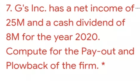 7. G's Inc. has a net income of-
25M and a cash dividend of
8M for the year 2020.
Compute for the Pay-out and
Plowback of the firm. *
