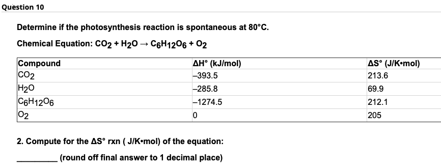 Question 10
Determine if the photosynthesis reaction is spontaneous at 80°C.
Chemical Equation: CO2 + H20 – C6H1206 + 02
AS° (J/K•mol)
Compound
co2
H20
C6H1206
02
AH° (kJ/mol)
-393.5
213.6
-285.8
69.9
-1274.5
212.1
205
2. Compute for the AS° rxn ( J/K•mol) of the equation:
(round off final answer to 1 decimal place)
