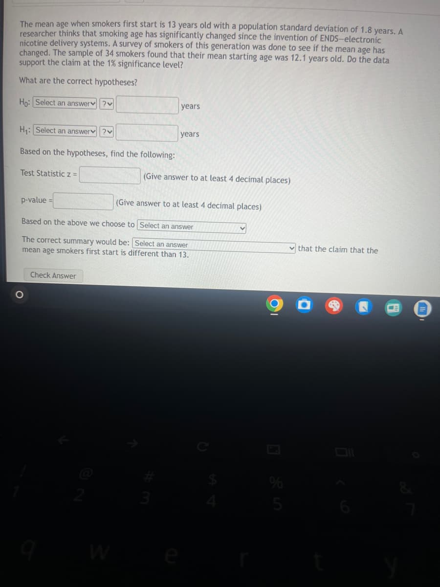 that the claim that the
The mean age when smokers first start is 13 years old with a population standard deviation of 1.8 years. A
researcher thinks that smoking age has significantly changed since the invention of ENDS-electronic
nicotine delivery systems. A survey of smokers of this generation was done to see if the mean age has
changed. The sample of 34 smokers found that their mean starting age was 12.1 years old. Do the data
support the claim at the 1% significance level?
What are the correct hypotheses?
Ho: Select an answer?
H₁: Select an answer?
Based on the hypotheses, find the following:
years
years
(Give answer to at least 4 decimal places)
Test Statistic z =
p-value =
(Give answer to at least 4 decimal places)
Based on the above we choose to Select an answer
The correct summary would be: Select an answer
mean age smokers first start is different than 13.
Check Answer
о
Ο
2
6
<-
=
3
64
W
%
25
e