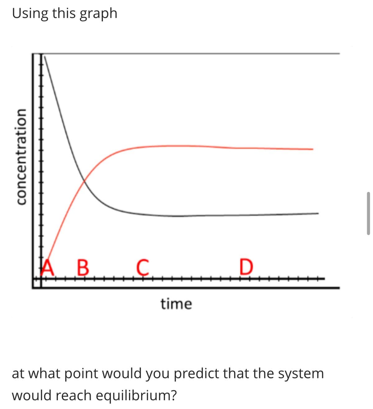 Using this graph
concentration
A B.
B C D
time
at what point would you predict that the system
would reach equilibrium?