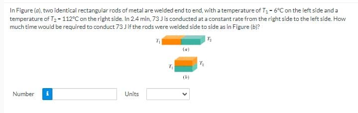 In Figure (a), two identical rectangular rods of metal are welded end to end, with a temperature of T, - 6°C on the left side and a
temperature of T2 - 112°C on the right side. In 2.4 min, 73 J is conducted at a constant rate from the right side to the left side. How
much time would be required to conduct 73 Jif the rods were welded side to side as in Figure (b)?
(a)
(b)
Number
Units
