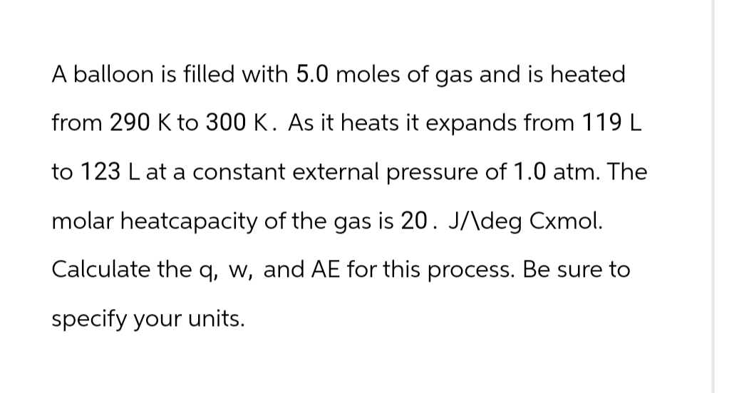 A balloon is filled with 5.0 moles of gas and is heated
from 290 K to 300 K. As it heats it expands from 119 L
to 123 L at a constant external pressure of 1.0 atm. The
molar heatcapacity of the gas is 20. J/\deg Cxmol.
Calculate the q, w, and AE for this process. Be sure to
specify your units.