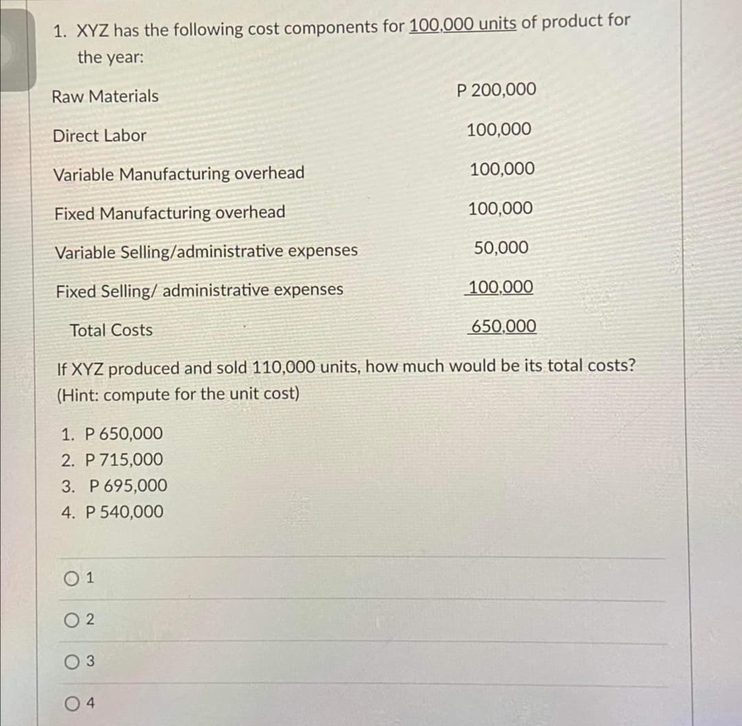1. XYZ has the following cost components for 100,000 units of product for
the year:
Raw Materials
P 200,000
Direct Labor
100,000
Variable Manufacturing overhead
100,000
Fixed Manufacturing overhead
100,000
Variable Selling/administrative expenses
50,000
Fixed Selling/ administrative expenses
100,000
Total Costs
650,000
If XYZ produced and sold 110,000 units, how much would be its total costs?
(Hint: compute for the unit cost)
1. P 650,000
2. P 715,000
3. P 695,000
4. P 540,000
O 1
O 2
O 4
