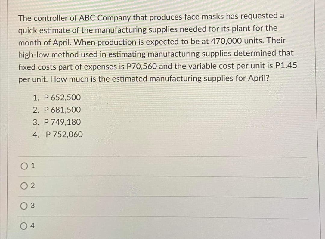 The controller of ABC Company that produces face masks has requested a
quick estimate of the manufacturing supplies needed for its plant for the
month of April. When production is expected to be at 470,000 units. Their
high-low method used in estimating manufacturing supplies determined that
fixed costs part of expenses is P70,560 and the variable cost per unit is P1.45
per unit. How much is the estimated manufacturing supplies for April?
1. P 652,500
2. P 681,500
3. P 749,180
4. P 752,060
O 1
O 2
3
O 4
