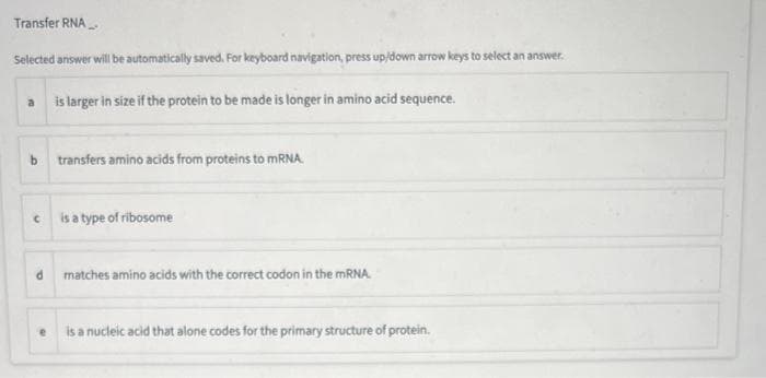 Transfer RNA
Selected answer will be automatically saved. For keyboard navigation, press up/down arrow keys to select an answer.
is larger in size if the protein to be made is longer in amino acid sequence.
b transfers amino acids from proteins to mRNA.
C is a type of ribosome
a
e
matches amino acids with the correct codon in the mRNA.
is a nucleic acid that alone codes for the primary structure of protein.