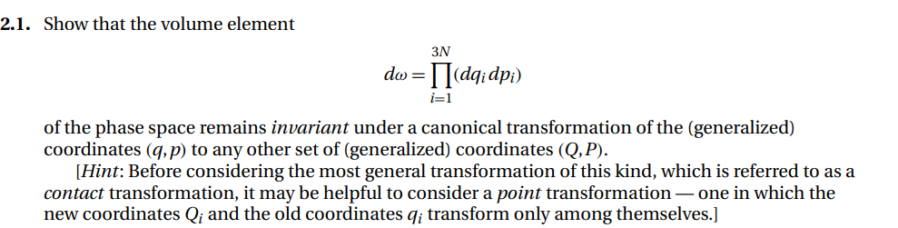 2.1. Show that the volume element
3N
do =
Idq;dp;)
i=1
of the phase space remains invariant under a canonical transformation of the (generalized)
coordinates (q, p) to any other set of (generalized) coordinates (Q,P).
[Hint: Before considering the most general transformation of this kind, which is referred to as a
contact transformation, it may be helpful to consider a point transformation– one in which the
new coordinates Q¡ and the old coordinates q; transform only among themselves.]
