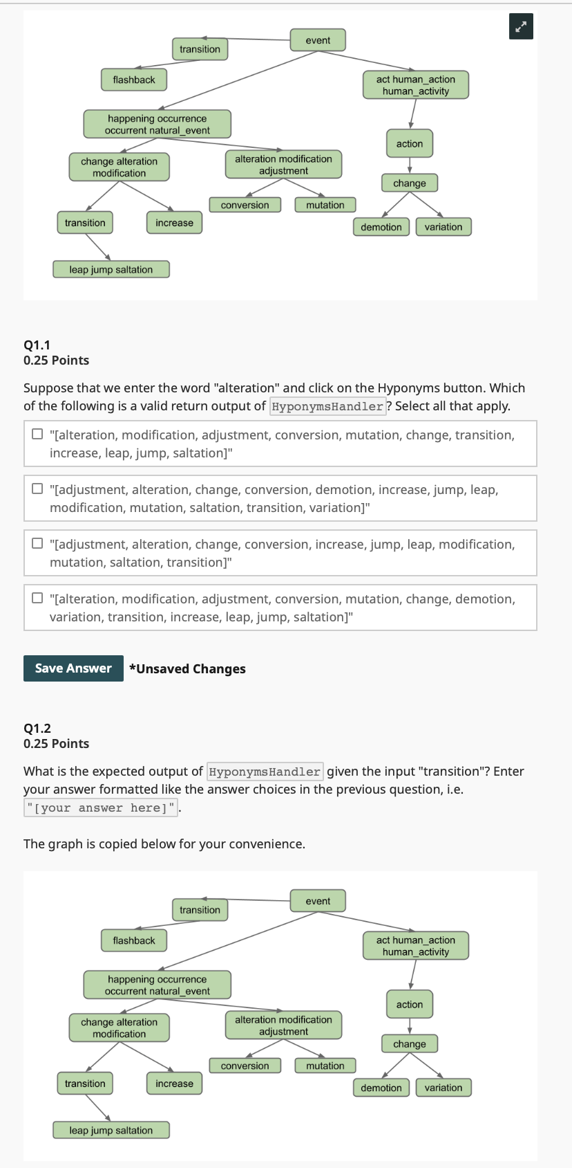 flashback
event
transition
act human_action
human_activity
happening occurrence
occurrent natural_event
action
change alteration
modification
alteration modification
adjustment
conversion
transition
increase
leap jump saltation
change
mutation
demotion variation
Q1.1
0.25 Points
Suppose that we enter the word "alteration" and click on the Hyponyms button. Which
of the following is a valid return output of HyponymsHandler? Select all that apply.
"[alteration, modification, adjustment, conversion, mutation, change, transition,
increase, leap, jump, saltation]"
"[adjustment, alteration, change, conversion, demotion, increase, jump, leap,
modification, mutation, saltation, transition, variation]"
"[adjustment, alteration, change, conversion, increase, jump, leap, modification,
mutation, saltation, transition]"
"[alteration, modification, adjustment, conversion, mutation, change, demotion,
variation, transition, increase, leap, jump, saltation]"
Save Answer *Unsaved Changes
Q1.2
0.25 Points
What is the expected output of Hyponyms Handler given the input "transition"? Enter
your answer formatted like the answer choices in the previous question, i.e.
"[your answer here]".
The graph is copied below for your convenience.
event
transition
flashback
happening occurrence
occurrent natural_event
change alteration
modification
alteration modification
adjustment
conversion
transition
increase
leap jump saltation
act human_action
human_activity
action
T-K
change
mutation
demotion variation