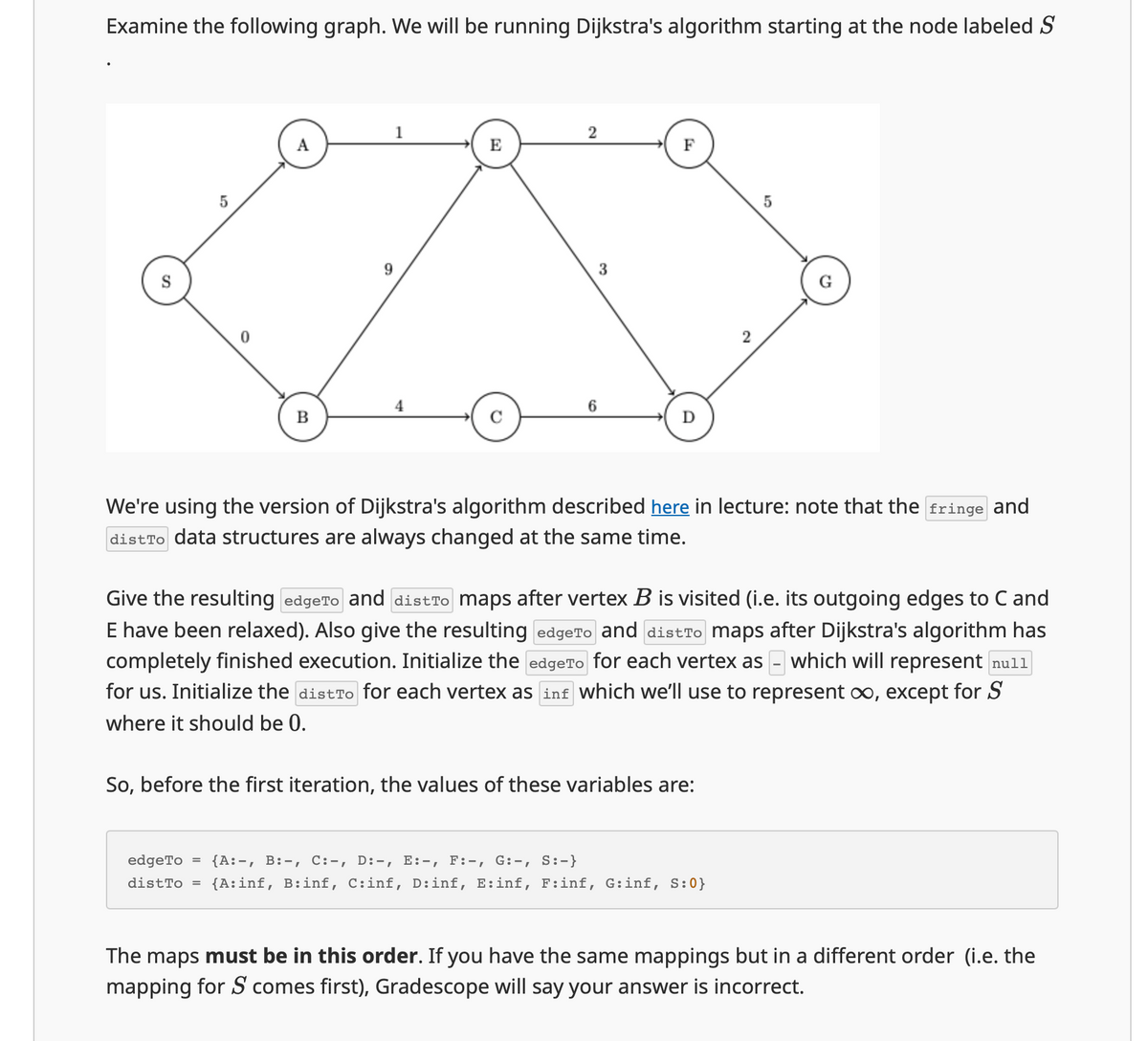 Examine the following graph. We will be running Dijkstra's algorithm starting at the node labeled S
S
5
1
2
A
E
F
9.
3
4
6
B
C
D
2
5
10
5
We're using the version of Dijkstra's algorithm described here in lecture: note that the fringe and
distro data structures are always changed at the same time.
Give the resulting edgeTo and distão maps after vertex B is visited (i.e. its outgoing edges to C and
E have been relaxed). Also give the resulting edgeTo and distro maps after Dijkstra's algorithm has
completely finished execution. Initialize the edgeTo for each vertex as - which will represent null
for us. Initialize the distro for each vertex as inf which we'll use to represent ∞o, except for S
where it should be 0.
So, before the first iteration, the values of these variables are:
edgeTo = {A, B, C:-, D:-, E:-, F:-, G:-, S:-}
distTo = {A: inf, B:inf, C:inf, D:inf, E:inf, F:inf, G:inf, S:0}
The maps must be in this order. If you have the same mappings but in a different order (i.e. the
mapping for S comes first), Gradescope will say your answer is incorrect.