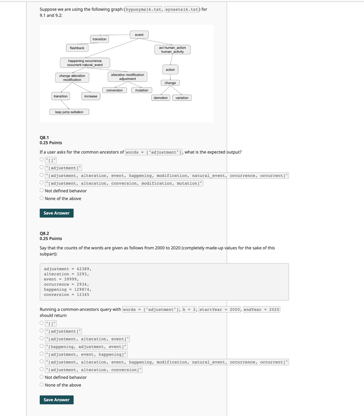 Suppose we are using the following graph (hyponyms 16.txt, synsets 16.txt) for
9.1 and 9.2:
event
transition
flashback
act human_action
human activity
happening occurrence
occurrent natural_event
action
change alteration
alteration modification
modification
adjustment
conversion
transition
increase
leap jump saltation
change
mutation
demotion
variation
Q8.1
0.25 Points
If a user asks for the common ancestors of words = ["adjustment"], what is the expected output?
O"[]"
O"[adjustment]"
"[adjustment, alteration, event, happening, modification, natural_event, occurrence, occurrent]"
O"[adjustment, alteration, conversion, modification, mutation]"
Not defined behavior
None of the above
Save Answer
Q8.2
0.25 Points
Say that the counts of the words are given as follows from 2000 to 2020 (completely made-up values for the sake of this
subpart):
adjustment = 42389,
alteration = 3293,
event 39999,
occurrence = 2934,
happening = 129874,
conversion = 12345
Running a common-ancestors query with words = ["adjustment"], k = 3 start Year = 2000, endYear = 2020
should return
"[adjustment]
"[adjustment, alteration, event]
"[happening, adjustment, event]"
"[adjustment, event, happening]"
"[adjustment, alteration, event, happening, modification, natural_event, occurrence, occurrent]'
"[adjustment, alteration, conversion]"
O Not defined behavior
None of the above
Save Answer