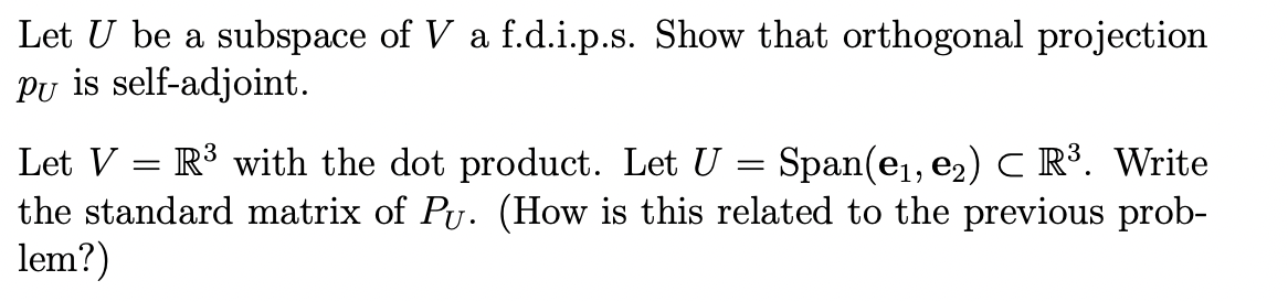 Let U be a subspace of V a f.d.i.p.s. Show that orthogonal projection
Pu is self-adjoint.
Let V =
R³ with the dot product. Let U = Span(e₁, e₂) C R³. Write
the standard matrix of Pu. (How is this related to the previous prob-
lem?)