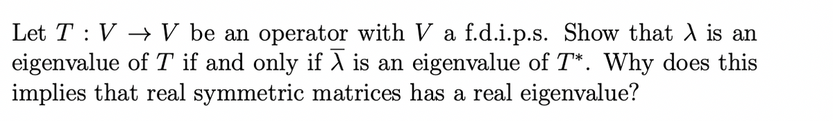 Let T : V → V be an operator with V a f.d.i.p.s. Show that λ is an
eigenvalue of T if and only if X is an eigenvalue of T*. Why does this
implies that real symmetric matrices has a real eigenvalue?