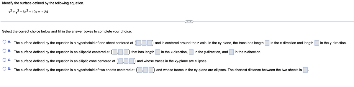 the surface defined by the following equation.
x² + y² +6z² + 10x = -24
Identify
Select the correct choice below and fill in the answer boxes to complete your choice.
A. The surface defined by the equation is a hyperboloid of one sheet centered at (..) and is centered around the z-axis. In the xy-plane, the trace has length
B. The surface defined by the equation is an ellipsoid centered at
that has length in the x-direction, in the y-direction, and in the z-direction.
C. The surface defined by the equation is an elliptic cone centered at (..) and whose traces in the xy-plane are ellipses.
D. The surface defined by the equation is a hyperboloid of two sheets centered at ..
in the x-direction and length
and whose traces in the xy-plane are ellipses. The shortest distance between the two sheets is
in the y-direction.