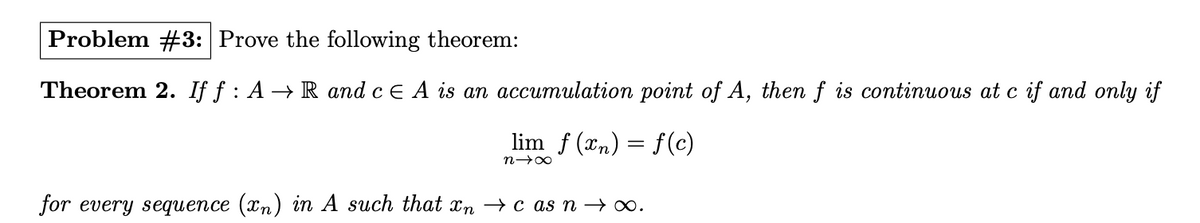 Problem #3: Prove the following theorem:
Theorem 2. If f: AR and c E A is an accumulation point of A, then f is continuous at c if and only if
lim f(x) = f(c)
8个&
for every sequence (xn) in A such that xn → c as n → ∞.