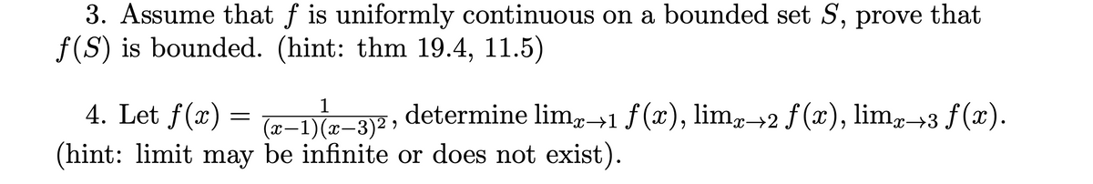 3. Assume that ƒ is uniformly continuous on a bounded set S, prove that
f(S) is bounded. (hint: thm 19.4, 11.5)
4. Let f(x) = (x-1)(x-3)2, determine limx→1 ƒ(x), limx→2 ƒ (x), limx→3 ƒ(x).
(hint: limit may be infinite or does not exist).