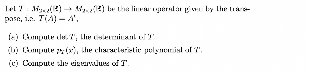 Let T: M₂x2 (R) → M2×2(R) be the linear operator given by the trans-
pose, i.e. T(A) = A¹,
(a) Compute det T, the determinant of T.
(b) Compute pr(x), the characteristic polynomial of T.
(c) Compute the eigenvalues of T.