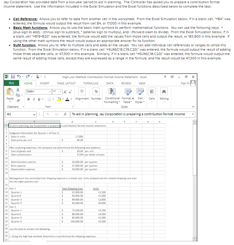Jay Corporation has provided data from a two-year period to aid in planning. The Controller has asked you to prepare a contribution format
income statement. Use the information included in the Excel Simulation and the Excel functions described below to complete the task.
• Cell Reference: Allows you to refer to data from another cell in the worksheet. From the Excel Simulation below, if in a blank cell, "=84" was
entered, the formula would output the result from cell B4. or 17.000 in this example.
• Basle Math funetlons: Allows you to use the basic math symbols to perform mathematical functions. You can use the following keys:
(plus sign to add). - (minus sign to subtract). * (asterisk sign to multiply), and / (forward slash to divide). From the Excel Simulation below, if in
a blank cell "=B19+B20" was entered, the formula would add the values from those cells and output the result, or 183,.800 in this example. If
using the other math symbols the result would output an appropriate answer for its function.
• SUM functlon: Allows you to refer to multiple cells and adds all the values. You can add individual cell references or ranges to utilize this
function. From the Excel Simulation below, if in a blank cell "=SUM(C18.C19.C20)" was entered, the formula would output the result of adding
those three separate cells, or 47,300 in this example. Similarly, if in a blank cell "=SUM(C18:C20)" was entered, the formula would output the
same result of adding those cells, except they are expressed as a range in the formula, and the result would be 47,300 in this example.
国日。
High-Low Method; Contribution Format Income Statement - Excel
FILE
HOME
INSERT
PAGE LAYOUT
FORMULAS
DATA
REVIEW
VIEW
Sign In
Calibri
-11
-A A
Paste
BIU-
Alignment Number
Conditional Format as
Cell
Cells
Editing
Formatting Table Styles
Clipboard
Font
Styles
A1
fe
To aid in planning, Jay Corporation is preparing a contribution format income
D
G
H
To aid in planning, Jay Corporatian is preparinga contribution format income statement.
2
3 Budgeted information for Quarter 1 of Year 3:
4
Sales in units
17,000
5 Sales price per unit
48.00
7 After analyzing expenses, the company has determined the following cost patterns.
Cast of gaads sald
29.00 per unit
Sales commissions
9.50% per dollar of sales
10
11
Administrative salaries
45,000.00 per quarter
12
Rent expense
27,000.00 per quarter
13 Depreciation expense
36,000.00 per quarter
14
15 Management has concluded that shipping expense is a mixed cost. Units shipped and the related shipping cost aver
the last eight quarters are:
16
Tatal Shipping Cost
67,000.00
94,000.00
17 fear 1
Units
12,500
21,000
18
Quarter 1
Quarter2
19
Quarter 3
Quarter 4
20
89,800.00
13.800
21
92,600.00
20,000
22 fear 2
Quarter 1
72,500.00
13,700
23
24
Quarter2
80,000.00
14,000
25
Quarter 3
84,000.00
14,300
26
Quarter 4
100,000.00
22,500
27
28 Jse the data to answer the following.
29
30 L. Using the high-low methad, determine a cost formula for shipping expenses.
31
