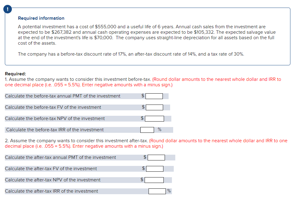 Required information
A potential investment has a cost of $555,000 and a useful life of 6 years. Annual cash sales from the investment are
expected to be $267,382 and annual cash operating expenses are expected to be $105,332. The expected salvage value
at the end of the investment's life is $70,000. The company uses straight-line depreciation for all assets based on the full
cost of the assets.
The company has a before-tax discount rate of 17%, an after-tax discount rate of 14%, and a tax rate of 30%.
Required:
1. Assume the company wants to consider this investment before-tax. (Round dollar amounts to the nearest whole dollar and IRR to
one decimal place (i.e. .055 = 5.5%). Enter negative amounts with a minus sign.)
Calculate the before-tax annual PMT of the investment
Calculate the before-tax FV of the investment
$
Calculate the before-tax NPV of the investment
$
Calculate the before-tax IRR of the investment
2. Assume the company wants to consider this investment after-tax. (Round dollar amounts to the nearest whole dollar and IRR
one
decimal place (i.e. .055 = 5.5%). Enter negative amounts with a minus sign.)
Calculate the after-tax annual PMT of the investment
Calculate the after-tax FV of the investment
2$
Calculate the after-tax NPV of the investment
Calculate the after-tax IRR of the investment
