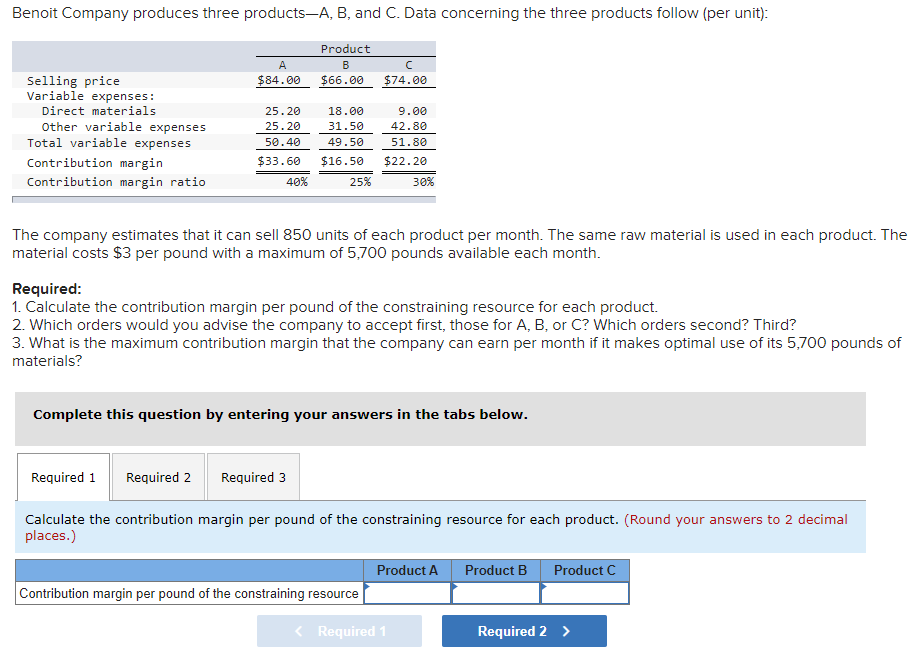 Benoit Company produces three products-A, B, and C. Data concerning the three products follow (per unit):
Product
A
B
Selling price
Variable expenses:
Direct materials
Other variable expenses
Total variable expenses
$84.00
$66.00
$74.00
25.20
18.00
9.00
25.20
31.50
42.80
50.40
49.50
51.80
Contribution margin
$33.60
$16.50
$22.20
Contribution margin ratio
40%
25%
30%
The company estimates that it can sell 850 units of each product per month. The same raw material is used in each product. The
material costs $3 per pound with a maximum of 5,700 pounds available each month.
Required:
1. Calculate the contribution margin per pound of the constraining resource for each product.
2. Which orders would you advise the company to accept first, those for A, B, or C? Which orders second? Third?
3. What is the maximum contribution margin that the company can earn per month if it makes optimal use of its 5,700 pounds of
materials?
Complete this question by entering your answers in the tabs below.
Required 1
Required 2
Required 3
Calculate the contribution margin per pound of the constraining resource for each product. (Round your answers to 2 decimal
places.)
Product A
Product B
Product C
Contribution margin per pound of the constraining resource
< Required 1
Required 2 >
