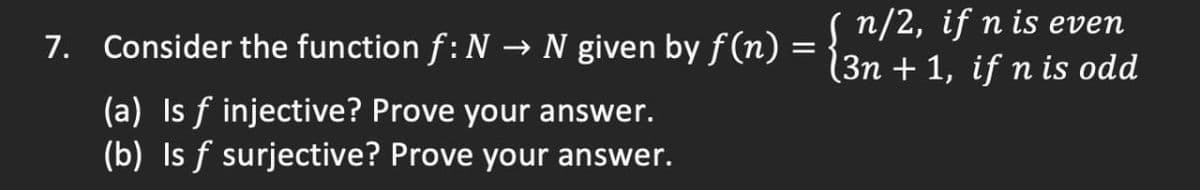 7. Consider the function f: N → N given by f(n)
(a) Is f injective? Prove your answer.
(b) Is f surjective? Prove your answer.
( n/2, if n is even
(3n + 1, if n is odd