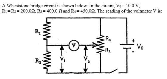A Wheatstone bridge circuit is shown below. In the circuit, Vo = 10.0 V.
R₁ R2= 200.092, R3 = 400.0 Q and R4=450.00. The reading of the voltmeter V is:
R₁
R₂
V
R4
-R3
Vo
