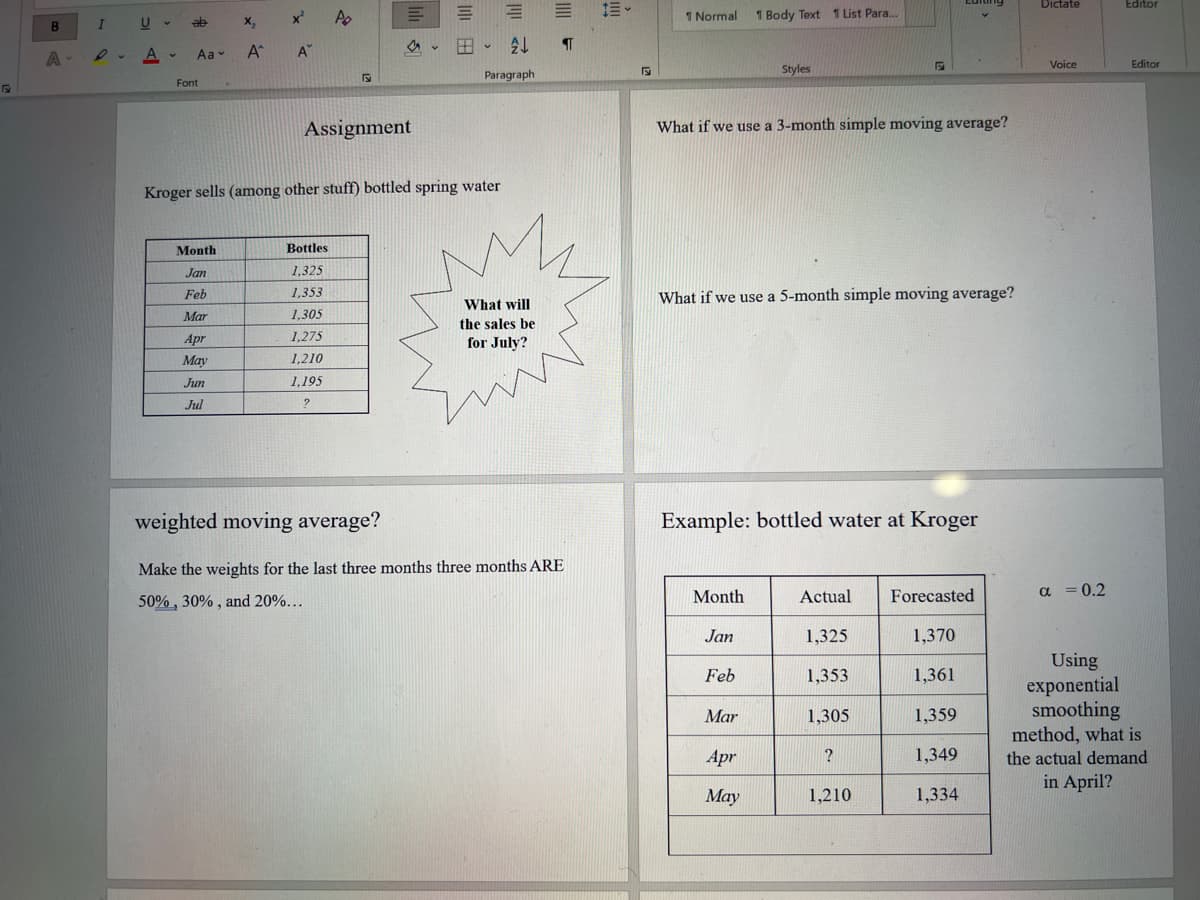 Dictate
Editor
x Ap
1 Normal
1 Body Text 1 List Para.
I
X,
A A"
。田。处
A
1. A-
Aa v
Voice
Editor
Styles
Paragraph
Font
Assignment
What if we use a 3-month simple moving average?
Kroger sells (among other stuff) bottled spring water
Month
Bottles
Jan
1,325
1,353
What if we use a 5-month simple moving average?
Feb
What will
Mar
1,305
the sales be
Apr
1,275
for July?
May
1,210
Jun
1,195
Jul
weighted moving average?
Example: bottled water at Kroger
Make the weights for the last three months three months ARE
Month
Actual
Forecasted
a = 0.2
50% , 30% , and 20%...
Jan
1,325
1,370
Using
exponential
smoothing
method, what is
Feb
1,353
1,361
Mar
1,305
1,359
Apr
?
1,349
the actual demand
in April?
Мay
1,210
1,334
