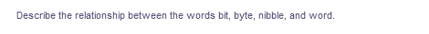 Describe the relationship between the words bit, byte, nibble, and word.
