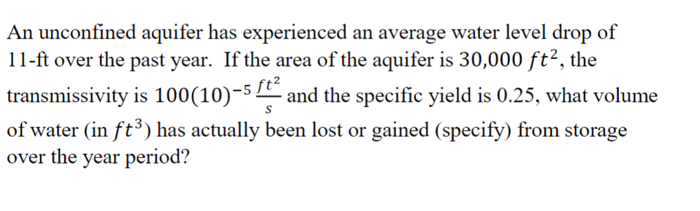 An unconfined aquifer has experienced an average water level drop of
11-ft over the past year. If the area of the aquifer is 30,000 ft², the
transmissivity is 100(10)-5 ft² and the specific yield is 0.25, what volume
S
of water (in ft³) has actually been lost or gained (specify) from storage
over the year period?