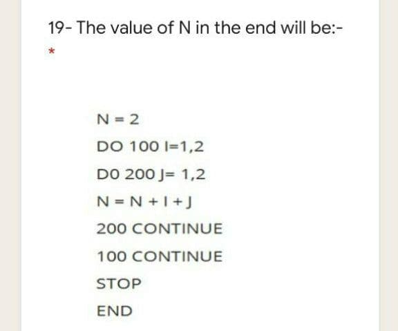 19- The value of N in the end will be:-
N = 2
DO 100 I=1,2
DO 200 J= 1,2
N = N +I+J
200 CONTINUE
100 CONTINUE
STOP
END
