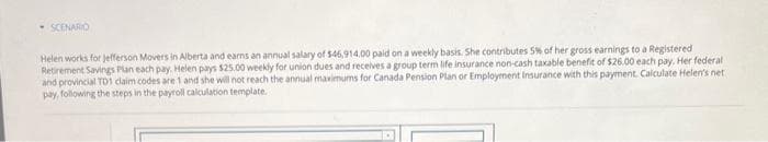 SCENARIO
Helen works for Jefferson Movers in Alberta and earns an annual salary of $46,914.00 paid on a weekly basis. She contributes 5% of her gross earnings to a Registered
Retirement Savings Plan each pay. Helen pays $25.00 weekly for union dues and receives a group term life insurance non-cash taxable benefit of $26.00 each pay. Her federal i
and provincial TD1 claim codes are 1 and she will not reach the annual maximums for Canada Pension Plan or Employment Insurance with this payment. Calculate Helen's net.
pay, following the steps in the payroll calculation template.