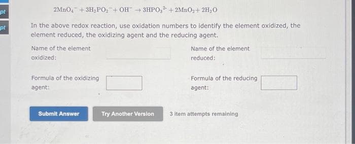 pt
pt
2MnO₂ + 3H₂PO₂ + OH3HPO3 + 2MnO₂ + 2H₂O
In the above redox reaction, use oxidation numbers to identify the element oxidized, the
element reduced, the oxidizing agent and the reducing agent.
Name of the element
oxidized:
Formula of the oxidizing
agent:
Submit Answer
Try Another Version
Name of the element
reduced:
Formula of the reducing
agent:
3 item attempts remaining