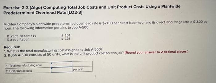 Exercise 2-3 (Algo) Computing Total Job Costs and Unit Product Costs Using a Plantwide
Predetermined Overhead Rate [LO2-3]
Mickley Company's plantwide predetermined overhead rate is $21.00 per direct labor-hour and its direct labor wage rate is $13.00 per
hour. The following information pertains to Job A-500:
Direct materials
Direct labor
$ 260
$ 195
Required:
1. What is the total manufacturing cost assigned to Job A-500?
2. If Job A-500 consists of 50 units, what is the unit product cost for this job? (Round your answer to 2 decimal places.)
1. Total manufacturing cost
2. Unit product cost
per unit