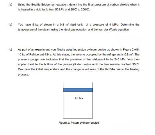 (a)
Using the Beattie-Bridgeman equation, determine the final pressure of carbon dioxide when it
is heated in a rigid tank from 50 kPa and 20°C to 200°C.
(b)
You have 5 kg of steam in a 0.8 m rigid tank at a pressure of 4 MPa. Determine the
temperature of the steam using the ideal gas equation and the van der Waals equation
(c)
As part of an experiment, you filled a weighted piston-cylinder device as shown in Figure 2 with
10 kg of Refrigerant-134a. At this stage, the volume occupied by the refrigerant is 0.8 m?. The
pressure gauge now indicates that the pressure of the refrigerant to be 240 KPa. You then
applied heat to the bottom of the piston-cylinder device until the temperature reached 30°C.
Calculate the initial temperature and the change in volumes of the R-134a due to the heating
process.
R-134a
Figure 2: Piston-cylinder device
