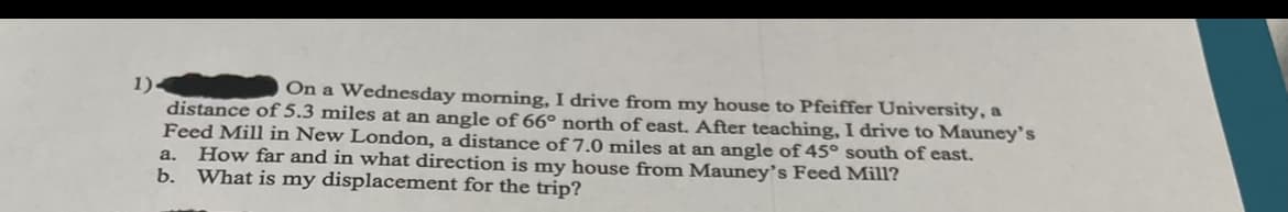 1).
On a Wednesday morning, I drive from my house to Pfeiffer University, a
distance of 5.3 miles at an angle of 66° north of east. After teaching, I drive to Mauney's
Feed Mill in New London, a distance of 7.0 miles at an angle of 45° south of east.
How far and in what direction is my house from Mauney's Feed Mill?
What is my displacement for the trip?
a.
b.
