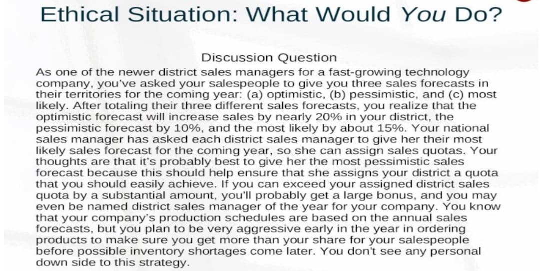 Ethical Situation: What Would You Do?
Discussion Question
As one of the newer district sales managers for a fast-growing technology
company, you've asked your salespeople to give you three sales forecasts in
their territories for the coming year: (a) optimistic, (b) pessimistic, and (c) most
likely. After totaling their three different sales forecasts, you realize that the
optimistic forecast will increase sales by nearly 20% in your district, the
pessimistic forecast by 10%, and the most likely by about 15%. Your national
sales manager has asked each district sales manager to give her their most
likely sales forecast for the coming year, so she can assign sales quotas. Your
thoughts are that it's probably best to give her the most pessimistic sales
forecast because this should help ensure that she assigns your district a quota
that you should easily achieve. If you can exceed your assigned district sales
quota by a substantial amount, you'll probably get a large bonus, and you may
even be named district sales manager of the year for your company. You know
that your company's production schedules are based on the annual sales
forecasts, but you plan to be very aggressive early in the year in ordering
products to make sure you get more than your share for your salespeople
before possible inventory shortages come later. You don't see any personal
down side to this strategy.

