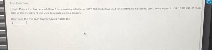 Free Cash Flow
Lovato Motors Inc. has net cash flows from operating activities of $517,000. Cash flows used for investments in property, plant, and equipment totaled $320,000, of which,
70% of this investment was used to replace existing capacity.
Determine the free cash flow for Lovato Motors Inc.