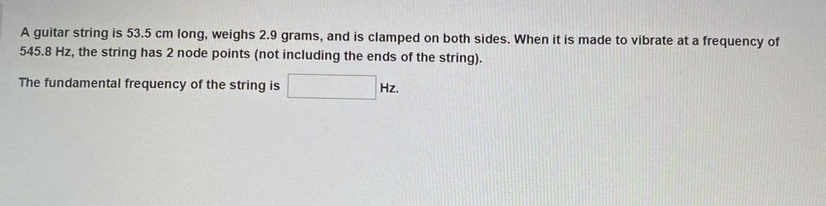 A guitar string is 53.5 cm long, weighs 2.9 grams, and is clamped on both sides. When it is made to vibrate at a frequency of
545.8 Hz, the string has 2 node points (not including the ends of the string).
The fundamental frequency of the string is
Hz.
