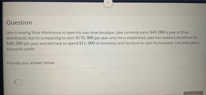 Question
Jake is leaving Shoe Warehouse to open his own shoe boutique. Jake currently earns $40,000 a year at Shoe
Warehouse, but he is expecting to earn $170, 000 per year once he is established. Jake has rented a storefront for
$40,000 per year and will have to spend $11, 000 on inventory and furniture to start his business. Calculate jake's
economic profit.
Provide your answer below:
FITRIFIT