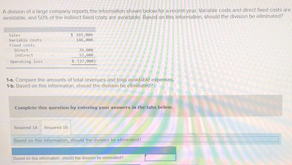 A division of a large company reports the information shown below for a recent year. Variable costs and direct fixed costs are
avoidable, and 50% of the indirect fixed costs are avoidable. Based on this information, should the division be eliminated?
$ 265,000
146,000
Sales
Variable costs
Fixed costs
Direct
39,000
53,000
$ (27,000)
Indirect
Operating loss
1-a. Compare the amounts of total revenues and total avoidable expenses.
1-b. Based on this information, should the division be eliminated?
Complete this question by entering your answers in the tabs below.
Required 1A
Required 1B
Based on this information, should the division be eliminated?
...... .....................................
Based on this information, should the division be eliminated?
