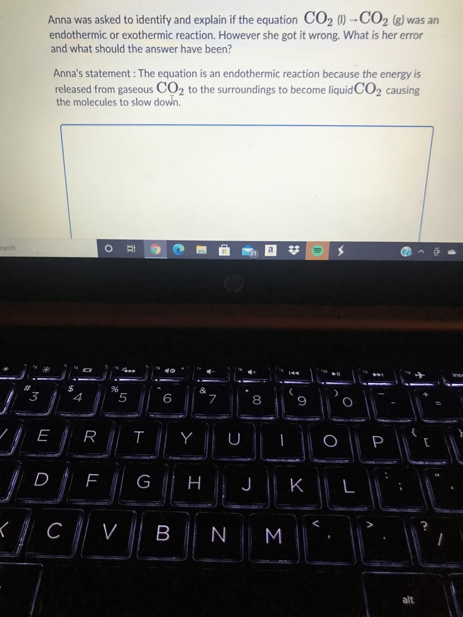 Anna was asked to identify and explain if the equation CO2 (1)-CO2 (g) was an
endothermic or exothermic reaction. However she got it wrong. What is her error
and what should the answer have been?
Anna's statement : The equation is an endothermic reaction because the energy is
released from gaseous CO2 to the surroundings to become liquid CO2 causing
the molecules to slow down.
earch
a
inse
#
%
&
3
4
7
8
9
E
R
Y
P
D
G
H
J
L
V
BN
M
alt
