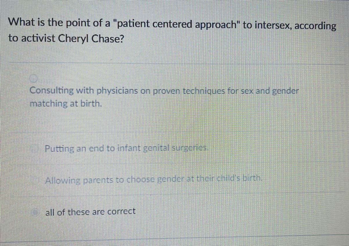 What is the point of a "patient centered approach" to intersex, according
to activist Cheryl Chase?
Consulting with physicians on proven techniques for sex and gender
matching at birth.
Putting an end to infant genital surgeries
Allowing parents to choosc gender at their chid's brth.
all of these are correct

