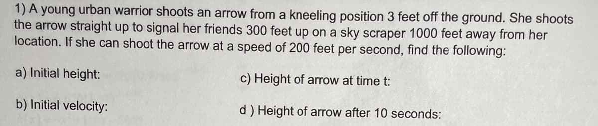 1) A young urban warrior shoots an arrow from a kneeling position 3 feet off the ground. She shoots
the arrow straight up to signal her friends 300 feet up on a sky scraper 1000 feet away from her
location. If she can shoot the arrow at a speed of 200 feet per second, find the following:
a) Initial height:
c) Height of arrow at time t:
b) Initial velocity:
d ) Height of arrow after 10 seconds:
