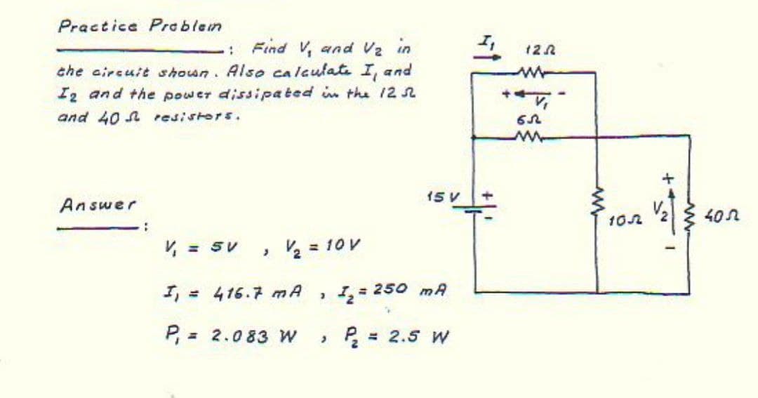 Practice Preblem
: Find V, and Vz in
12 2
che aircuit shoun. Also calculate I, and
I2 and the power dissipated in the 12 2
and 40 A resistors.
ww
15 V
Answer
V2
402
102
V = SV
• 2 = 10 V
I, = 416.7 mA
250 mA
P, = 2.083 W
» P = 2.5 W
%3D
