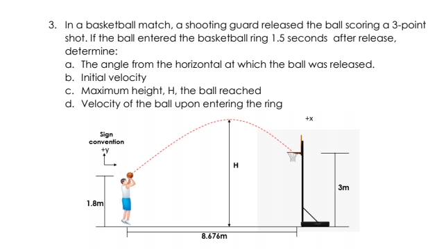 3. In a basketball match, a shooting guard released the ball scoring a 3-point
shot. If the ball entered the basketball ring 1.5 seconds after release,
determine:
a. The angle from the horizontal at which the ball was released.
b. Initial velocity
c. Maximum height, H, the ball reached
d. Velocity of the ball upon entering the ring
+x
Sign
convention
L.
3m
1.8m
8.676m

