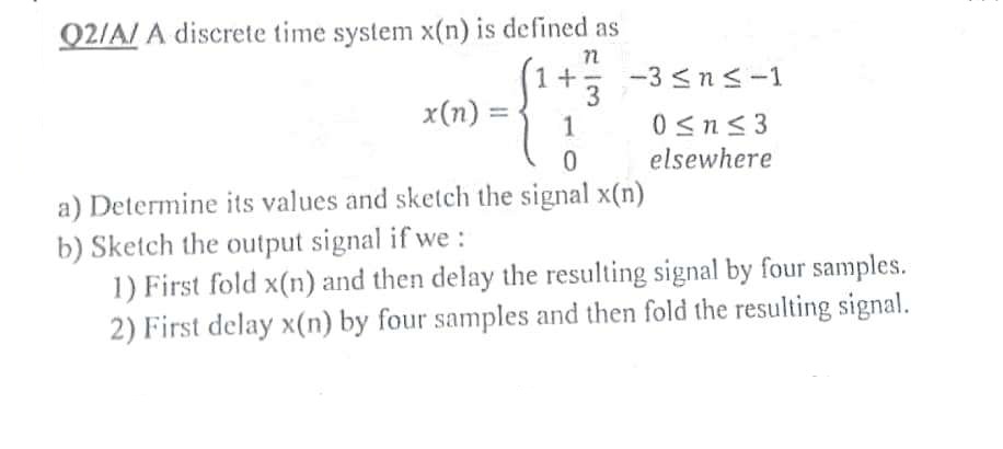 Q2/A/A discrete time system x(n) is defined as
1 +
x(n) =
3
-3≤n≤-1
0≤n≤3
elsewhere
1
0
a) Determine its values and sketch the signal x(n)
b) Sketch the output signal if we :
1) First fold x(n) and then delay the resulting signal by four samples.
2) First delay x(n) by four samples and then fold the resulting signal.