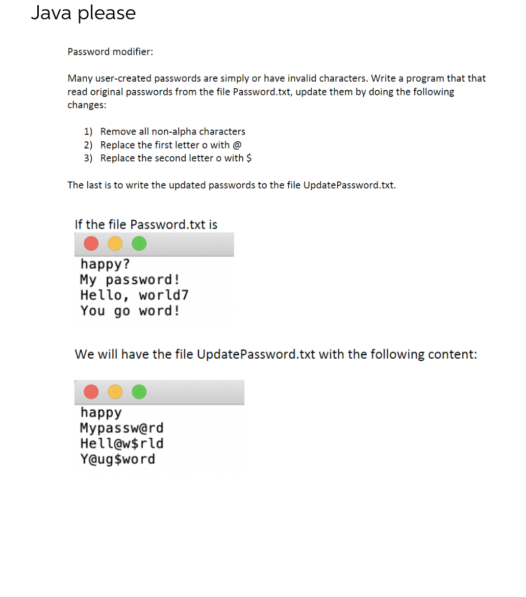 Java please
Password modifier:
Many user-created passwords are simply or have invalid characters. Write a program that that
read original passwords from the file Password.txt, update them by doing the following
changes:
1) Remove all non-alpha characters
2) Replace the first letter o with @
3) Replace the second letter o with $
The last is to write the updated passwords to the file UpdatePassword.txt.
If the file Password.txt is
happy?
My password!
Hello, world7
You go word!
We will have the file Update Password.txt with the following content:
happy
Mypassw@rd
Hell@w$rld
Y@ug$word