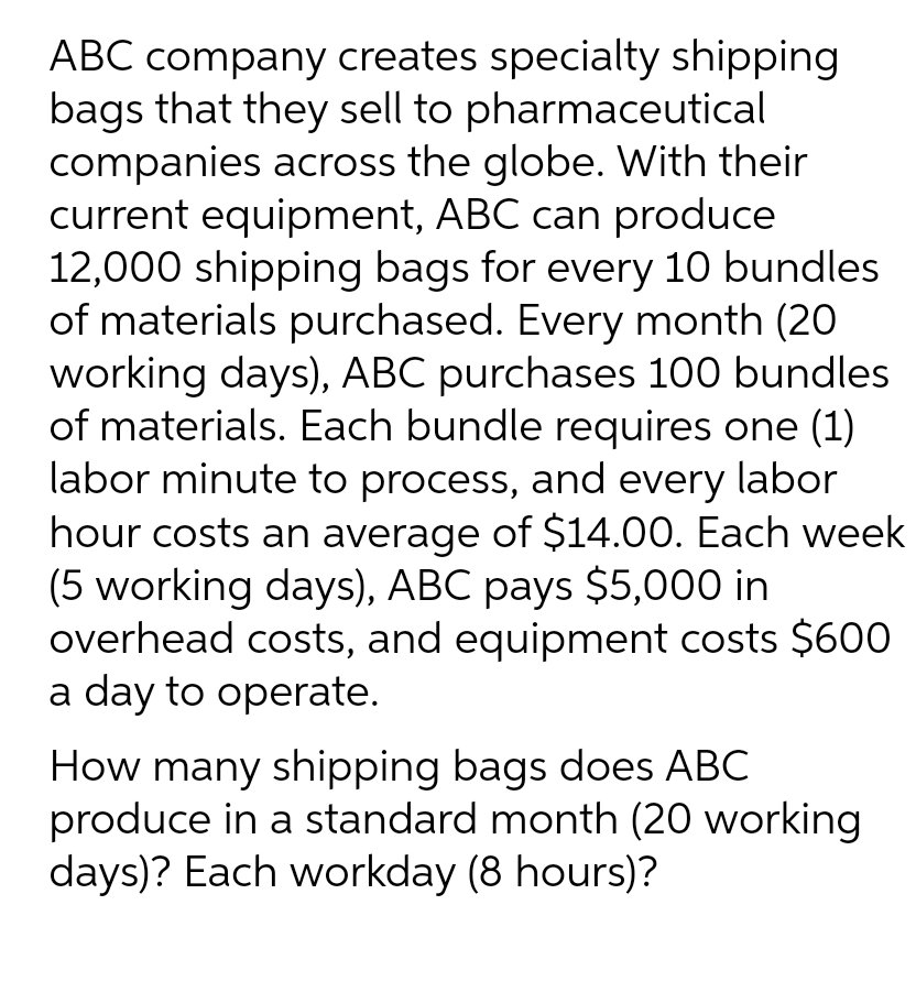 ABC company creates specialty shipping
bags that they sell to pharmaceutical
companies across the globe. With their
current equipment, ABC can produce
12,000 shipping bags for every 10 bundles
of materials purchased. Every month (20
working days), ABC purchases 100 bundles
of materials. Each bundle requires one (1)
labor minute to process, and every labor
hour costs an average of $14.00. Each week
(5 working days), ABC pays $5,000 in
overhead costs, and equipment costs $600
a day to operate.
How many shipping bags does ABC
produce in a standard month (20 working
days)? Each workday (8 hours)?