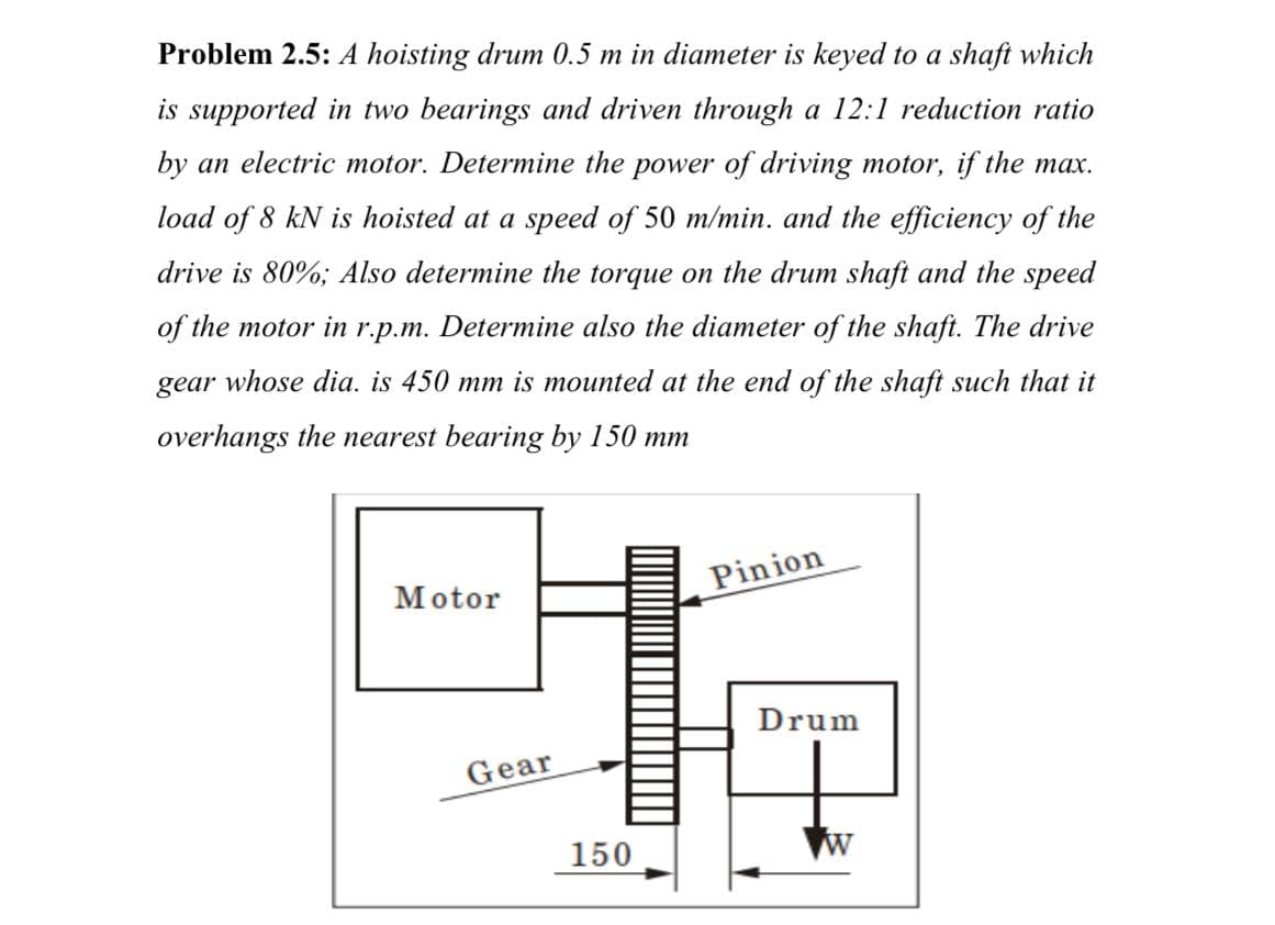 Problem 2.5: A hoisting drum 0.5 m in diameter is keyed to a shaft which
is supported in two bearings and driven through a 12:1 reduction ratio
by an electric motor. Determine the power of driving motor, if the max.
load of 8 kN is hoisted at a speed of 50 m/min. and the efficiency of the
drive is 80%; Also determine the torque on the drum shaft and the speed
of the motor in r.p.m. Determine also the diameter of the shaft. The drive
gear whose dia. is 450 mm is mounted at the end of the shaft such that it
overhangs the nearest bearing by 150 mm
Motor
Pinion
Drum
Gear
150
