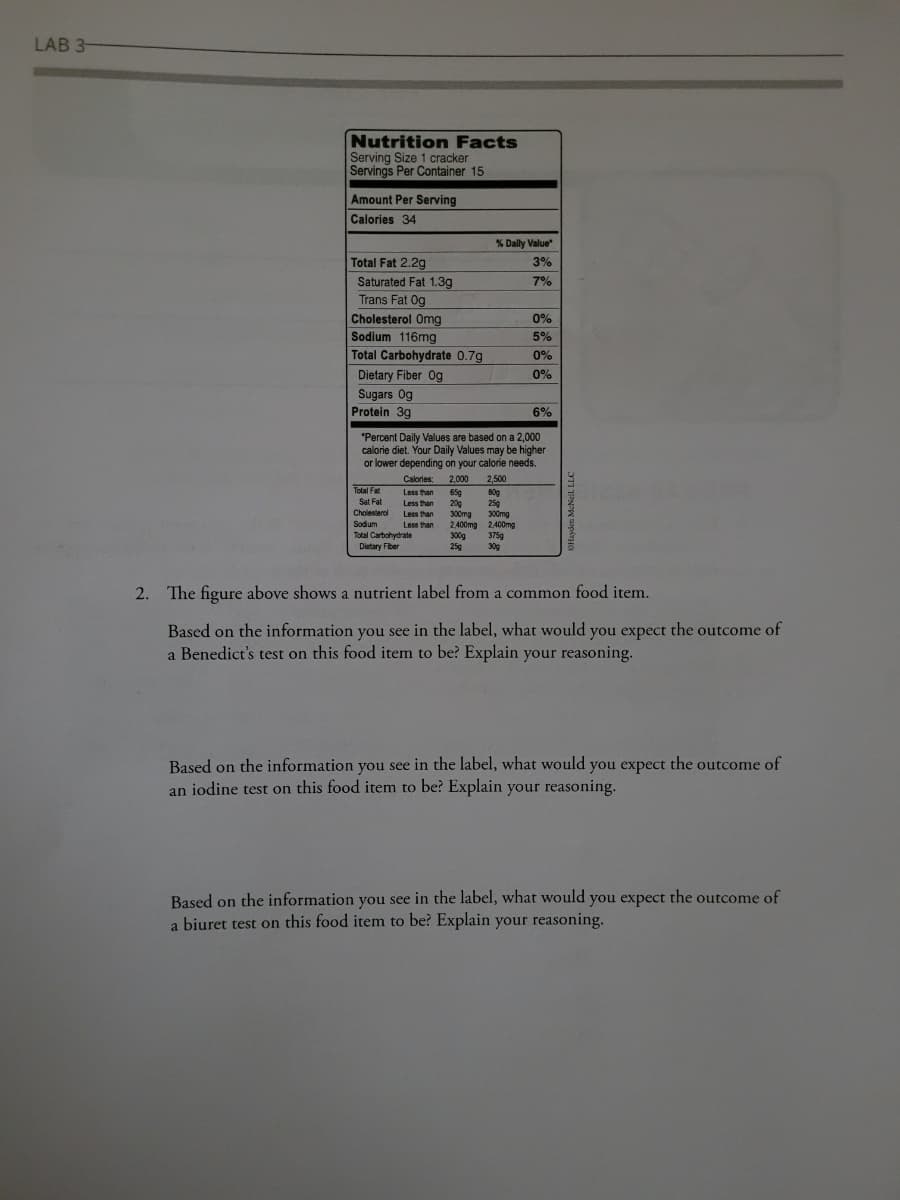 LAB 3-
Nutrition Facts
Serving Size 1 cracker
Servings Per Container 15
Amount Per Serving
Calories 34
Total Fat 2.2g
Saturated Fat 1.3g
Trans Fat Og
Cholesterol Omg
Sodium 116mg
Total Carbohydrate 0.7g
Dietary Fiber Og
Sugars Og
Protein 3g
% Daily Value*
3%
7%
6%
*Percent Daily Values are based on a 2,000
calorie diet. Your Daily Values may be higher
or lower depending on your calorie needs.
Calories: 2,000 2,500
80g
65g
20g
300mg
25g
2,400mg
Total Fat
Sat Fat
Cholesterol
Sodium
Total Carbohydrate
Dietary Fiber
Less than
Less than
Less than
Less than
300mg
2,400mg
0%
5%
0%
0%
300g 375g
25g
30g
2. The figure above shows a nutrient label from a common food item.
Based on the information you see in the label, what would you expect the outcome of
a Benedict's test on this food item to be? Explain your reasoning.
Based on the information you see in the label, what would you expect the outcome of
an iodine test on this food item to be? Explain your reasoning.
Based on the information you see in the label, what would you expect the outcome of
a biuret test on this food item to be? Explain your reasoning.