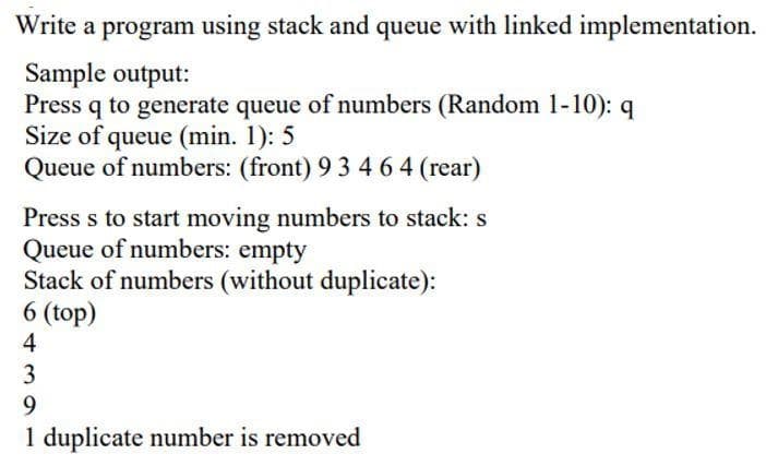 Write a program using stack and queue with linked implementation.
Sample output:
Press q to generate queue of numbers (Random 1-10): q
Size of queue (min. 1): 5
Queue of numbers: (front) 9 3 4 6 4 (rear)
Press s to start moving numbers to stack: s
Queue of numbers: empty
Stack of numbers (without duplicate):
6 (top)
4
3
9
1 duplicate number is removed